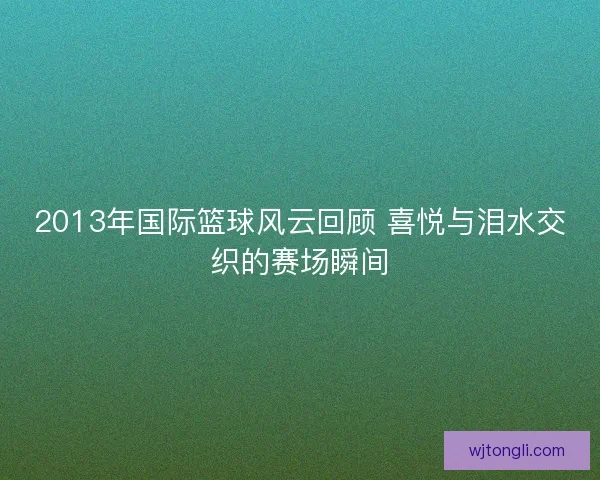 2013年国际篮球风云回顾 喜悦与泪水交织的赛场瞬间