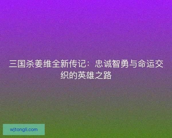 三国杀姜维全新传记：忠诚智勇与命运交织的英雄之路
