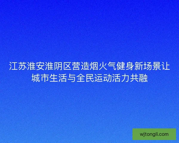 江苏淮安淮阴区营造烟火气健身新场景让城市生活与全民运动活力共融