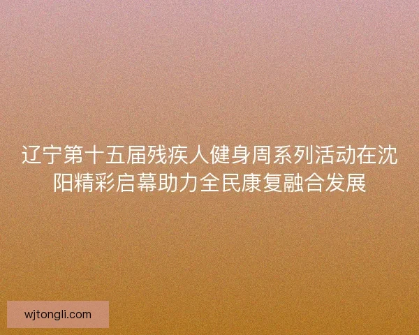 辽宁第十五届残疾人健身周系列活动在沈阳精彩启幕助力全民康复融合发展