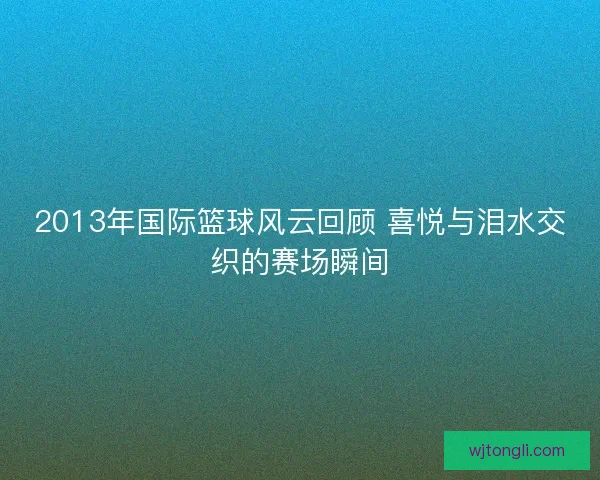 2013年国际篮球风云回顾 喜悦与泪水交织的赛场瞬间