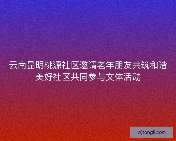 云南昆明桃源社区邀请老年朋友共筑和谐美好社区共同参与文体活动