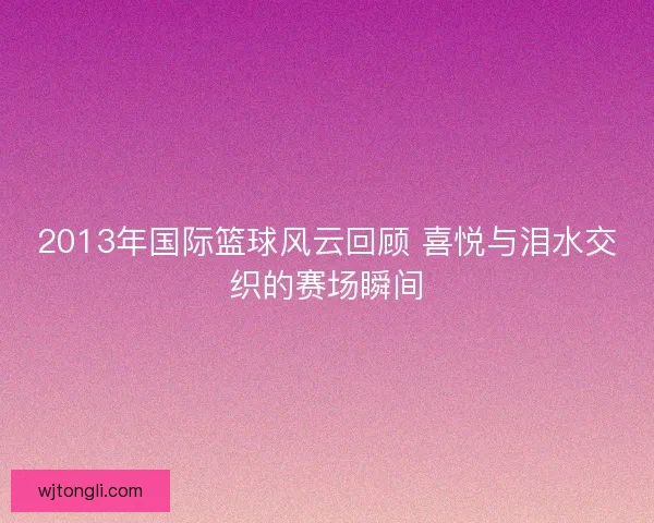 2013年国际篮球风云回顾 喜悦与泪水交织的赛场瞬间
