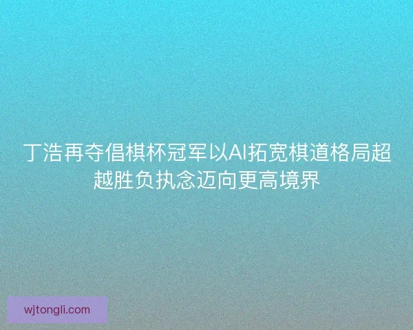 丁浩再夺倡棋杯冠军以AI拓宽棋道格局超越胜负执念迈向更高境界