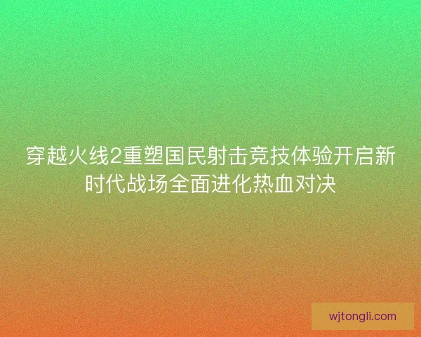 穿越火线2重塑国民射击竞技体验开启新时代战场全面进化热血对决